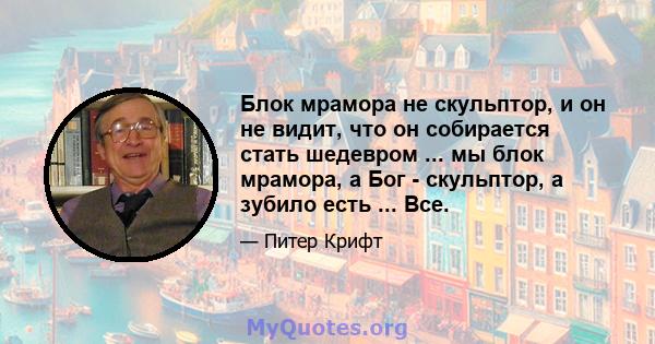 Блок мрамора не скульптор, и он не видит, что он собирается стать шедевром ... мы блок мрамора, а Бог - скульптор, а зубило есть ... Все.