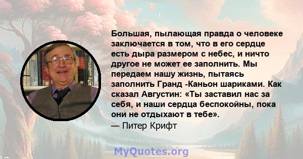 Большая, пылающая правда о человеке заключается в том, что в его сердце есть дыра размером с небес, и ничто другое не может ее заполнить. Мы передаем нашу жизнь, пытаясь заполнить Гранд -Каньон шариками. Как сказал