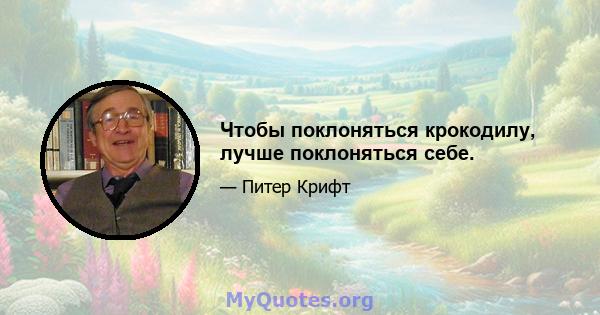 Чтобы поклоняться крокодилу, лучше поклоняться себе.