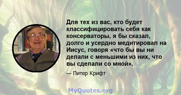 Для тех из вас, кто будет классифицировать себя как консерваторы, я бы сказал, долго и усердно медитировал на Иисус, говоря «что бы вы ни делали с меньшими из них, что вы сделали со мной».