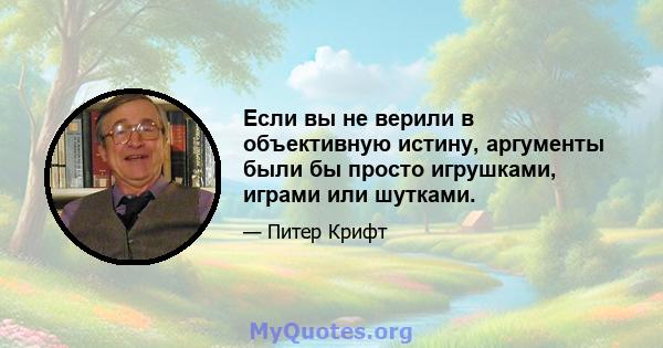 Если вы не верили в объективную истину, аргументы были бы просто игрушками, играми или шутками.