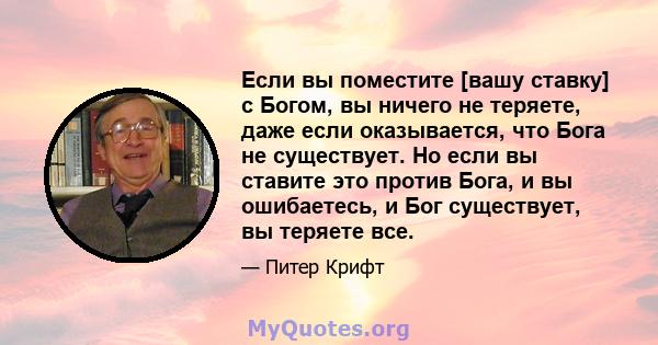 Если вы поместите [вашу ставку] с Богом, вы ничего не теряете, даже если оказывается, что Бога не существует. Но если вы ставите это против Бога, и вы ошибаетесь, и Бог существует, вы теряете все.