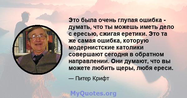 Это была очень глупая ошибка - думать, что ты можешь иметь дело с ересью, сжигая еретики. Это та же самая ошибка, которую модернистские католики совершают сегодня в обратном направлении. Они думают, что вы можете любить 