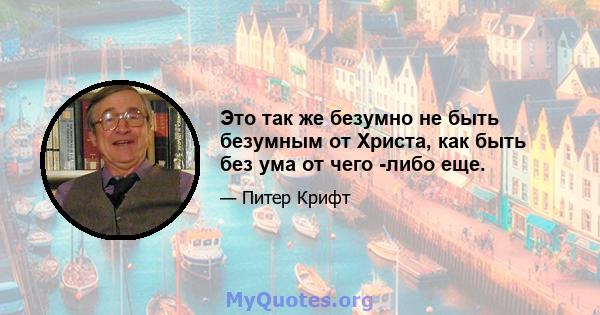 Это так же безумно не быть безумным от Христа, как быть без ума от чего -либо еще.