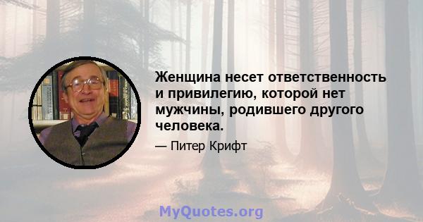 Женщина несет ответственность и привилегию, которой нет мужчины, родившего другого человека.