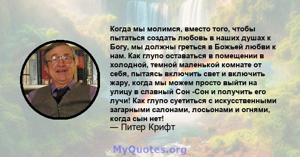 Когда мы молимся, вместо того, чтобы пытаться создать любовь в наших душах к Богу, мы должны греться в Божьей любви к нам. Как глупо оставаться в помещении в холодной, темной маленькой комнате от себя, пытаясь включить