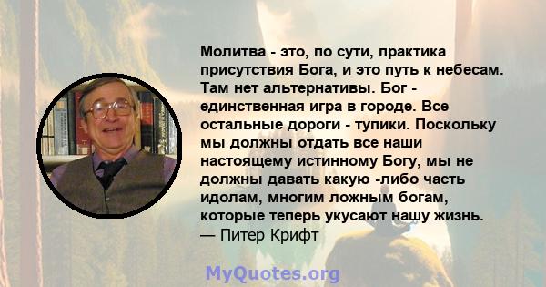 Молитва - это, по сути, практика присутствия Бога, и это путь к небесам. Там нет альтернативы. Бог - единственная игра в городе. Все остальные дороги - тупики. Поскольку мы должны отдать все наши настоящему истинному