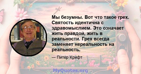 Мы безумны. Вот что такое грех. Святость идентична с здравомыслием. Это означает жить правдой, жить в реальности. Грех всегда заменяет нереальность на реальность.