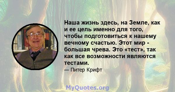 Наша жизнь здесь, на Земле, как и ее цель именно для того, чтобы подготовиться к нашему вечному счастью. Этот мир - большая чрева. Это «тест», так как все возможности являются тестами.