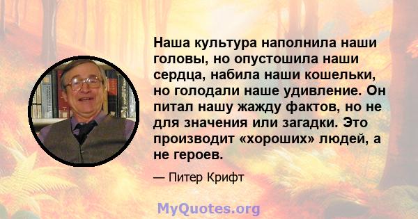 Наша культура наполнила наши головы, но опустошила наши сердца, набила наши кошельки, но голодали наше удивление. Он питал нашу жажду фактов, но не для значения или загадки. Это производит «хороших» людей, а не героев.