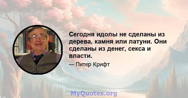 Сегодня идолы не сделаны из дерева, камня или латуни. Они сделаны из денег, секса и власти.