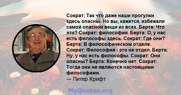 Сократ: Так что даже наши прогулки здесь опасны. Но вы, кажется, избежали самой опасной вещи из всех. Берта: Что это? Сократ: философия. Берта: О, у нас есть философы здесь. Сократ: Где они? Берта: В философическом