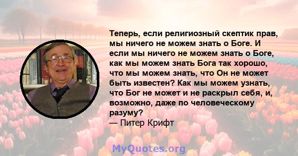 Теперь, если религиозный скептик прав, мы ничего не можем знать о Боге. И если мы ничего не можем знать о Боге, как мы можем знать Бога так хорошо, что мы можем знать, что Он не может быть известен? Как мы можем узнать, 