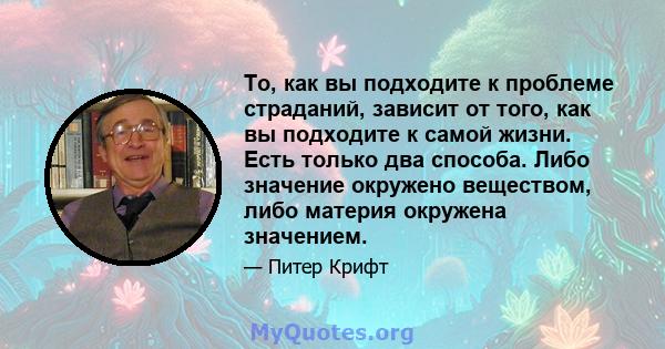 То, как вы подходите к проблеме страданий, зависит от того, как вы подходите к самой жизни. Есть только два способа. Либо значение окружено веществом, либо материя окружена значением.