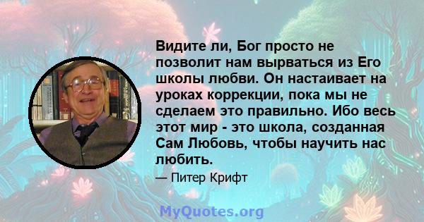 Видите ли, Бог просто не позволит нам вырваться из Его школы любви. Он настаивает на уроках коррекции, пока мы не сделаем это правильно. Ибо весь этот мир - это школа, созданная Сам Любовь, чтобы научить нас любить.