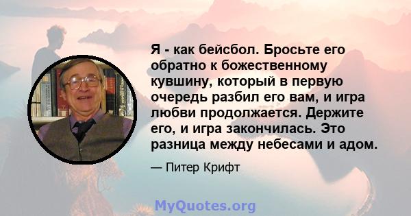 Я - как бейсбол. Бросьте его обратно к божественному кувшину, который в первую очередь разбил его вам, и игра любви продолжается. Держите его, и игра закончилась. Это разница между небесами и адом.