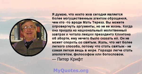 Я думаю, что никто жив сегодня является более могущественным агентом обращения, чем кто -то вроде Мать Тереза. Вы можете опровергнуть аргументы, но не ее жизнь. Когда она пришла на национальный молитвенный завтрак и