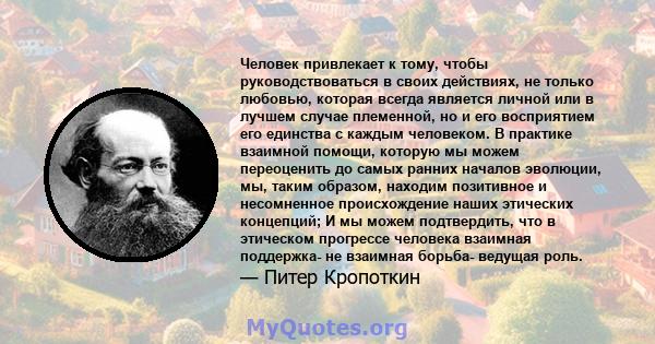 Человек привлекает к тому, чтобы руководствоваться в своих действиях, не только любовью, которая всегда является личной или в лучшем случае племенной, но и его восприятием его единства с каждым человеком. В практике