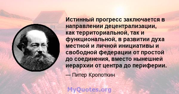 Истинный прогресс заключается в направлении децентрализации, как территориальной, так и функциональной, в развитии духа местной и личной инициативы и свободной федерации от простой до соединения, вместо нынешней