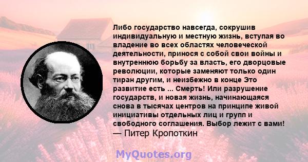 Либо государство навсегда, сокрушив индивидуальную и местную жизнь, вступая во владение во всех областях человеческой деятельности, принося с собой свои войны и внутреннюю борьбу за власть, его дворцовые революции,