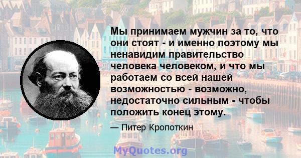 Мы принимаем мужчин за то, что они стоят - и именно поэтому мы ненавидим правительство человека человеком, и что мы работаем со всей нашей возможностью - возможно, недостаточно сильным - чтобы положить конец этому.