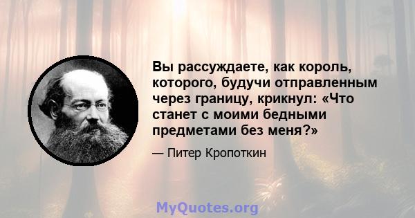 Вы рассуждаете, как король, которого, будучи отправленным через границу, крикнул: «Что станет с моими бедными предметами без меня?»