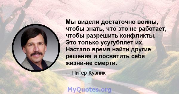 Мы видели достаточно войны, чтобы знать, что это не работает, чтобы разрешить конфликты. Это только усугубляет их. Настало время найти другие решения и посвятить себя жизни-не смерти.