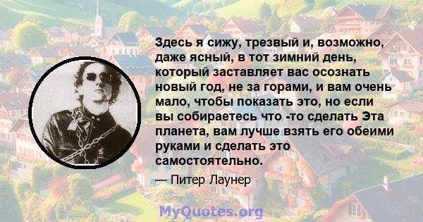 Здесь я сижу, трезвый и, возможно, даже ясный, в тот зимний день, который заставляет вас осознать новый год, не за горами, и вам очень мало, чтобы показать это, но если вы собираетесь что -то сделать Эта планета, вам