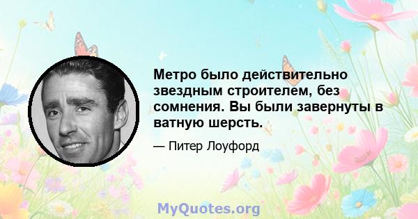 Метро было действительно звездным строителем, без сомнения. Вы были завернуты в ватную шерсть.