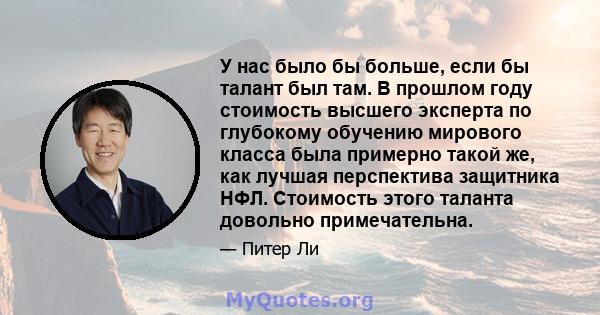 У нас было бы больше, если бы талант был там. В прошлом году стоимость высшего эксперта по глубокому обучению мирового класса была примерно такой же, как лучшая перспектива защитника НФЛ. Стоимость этого таланта