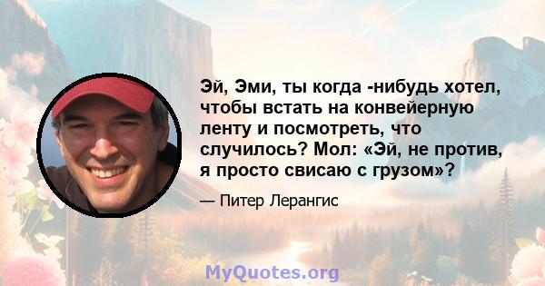 Эй, Эми, ты когда -нибудь хотел, чтобы встать на конвейерную ленту и посмотреть, что случилось? Мол: «Эй, не против, я просто свисаю с грузом»?