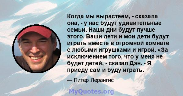 Когда мы вырастеем, - сказала она, - у нас будут удивительные семьи. Наши дни будут лучше этого. Ваши дети и мои дети будут играть вместе в огромной комнате с любыми игрушками и игрой. «За исключением того, что у меня