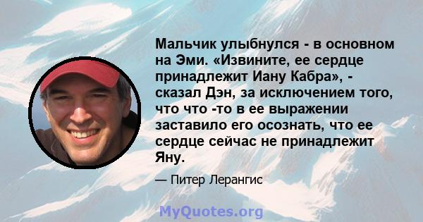 Мальчик улыбнулся - в основном на Эми. «Извините, ее сердце принадлежит Иану Кабра», - сказал Дэн, за исключением того, что что -то в ее выражении заставило его осознать, что ее сердце сейчас не принадлежит Яну.