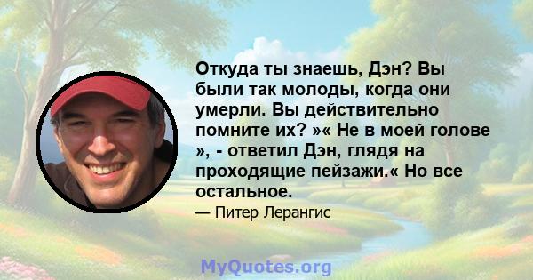 Откуда ты знаешь, Дэн? Вы были так молоды, когда они умерли. Вы действительно помните их? »« Не в моей голове », - ответил Дэн, глядя на проходящие пейзажи.« Но все остальное.