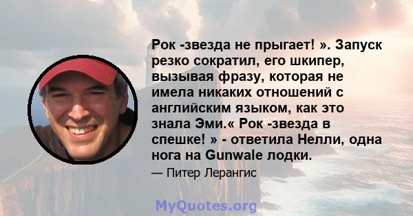 Рок -звезда не прыгает! ». Запуск резко сократил, его шкипер, вызывая фразу, которая не имела никаких отношений с английским языком, как это знала Эми.« Рок -звезда в спешке! » - ответила Нелли, одна нога на Gunwale