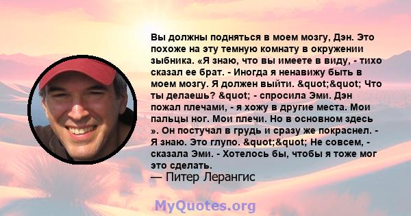 Вы должны подняться в моем мозгу, Дэн. Это похоже на эту темную комнату в окружении зыбника. «Я знаю, что вы имеете в виду, - тихо сказал ее брат. - Иногда я ненавижу быть в моем мозгу. Я должен выйти. "" Что