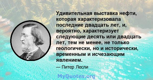 Удивительная выставка нефти, которая характеризовала последние двадцать лет, и, вероятно, характеризует следующие десять или двадцать лет, тем не менее, не только геологически, но и исторически, временным и исчезающим