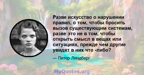 Разве искусство о нарушении правил, о том, чтобы бросить вызов существующим системам, разве это не в том, чтобы открыть смысл в вещах или ситуациях, прежде чем другие увидят в них что -либо?