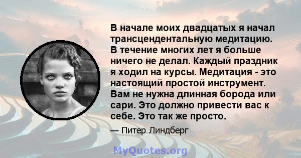 В начале моих двадцатых я начал трансцендентальную медитацию. В течение многих лет я больше ничего не делал. Каждый праздник я ходил на курсы. Медитация - это настоящий простой инструмент. Вам не нужна длинная борода