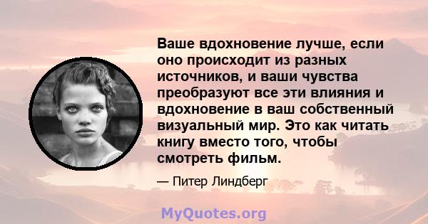 Ваше вдохновение лучше, если оно происходит из разных источников, и ваши чувства преобразуют все эти влияния и вдохновение в ваш собственный визуальный мир. Это как читать книгу вместо того, чтобы смотреть фильм.