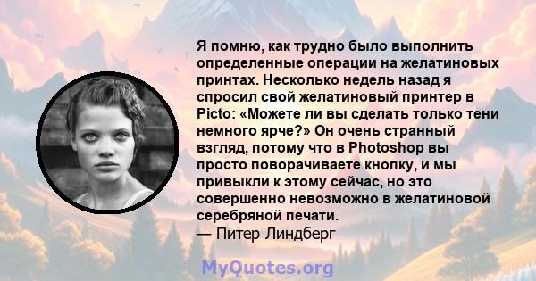 Я помню, как трудно было выполнить определенные операции на желатиновых принтах. Несколько недель назад я спросил свой желатиновый принтер в Picto: «Можете ли вы сделать только тени немного ярче?» Он очень странный