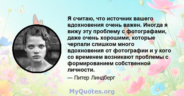 Я считаю, что источник вашего вдохновения очень важен. Иногда я вижу эту проблему с фотографами, даже очень хорошими, которые черпали слишком много вдохновения от фотографии и у кого со временем возникают проблемы с