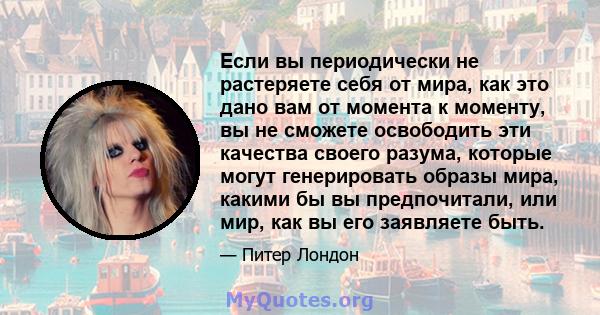 Если вы периодически не растеряете себя от мира, как это дано вам от момента к моменту, вы не сможете освободить эти качества своего разума, которые могут генерировать образы мира, какими бы вы предпочитали, или мир,