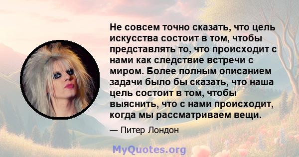 Не совсем точно сказать, что цель искусства состоит в том, чтобы представлять то, что происходит с нами как следствие встречи с миром. Более полным описанием задачи было бы сказать, что наша цель состоит в том, чтобы