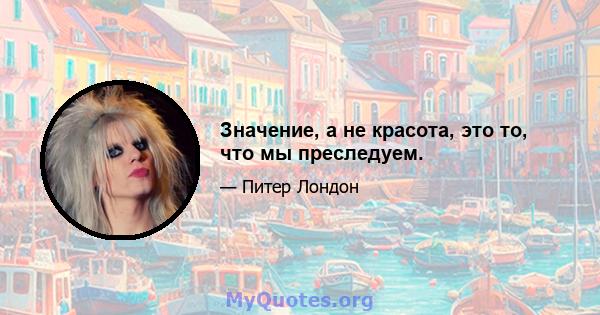 Значение, а не красота, это то, что мы преследуем.