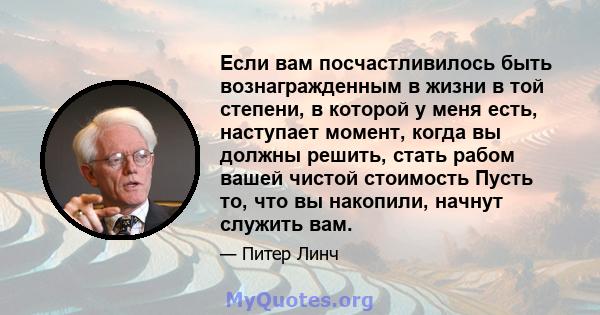 Если вам посчастливилось быть вознагражденным в жизни в той степени, в которой у меня есть, наступает момент, когда вы должны решить, стать рабом вашей чистой стоимость Пусть то, что вы накопили, начнут служить вам.