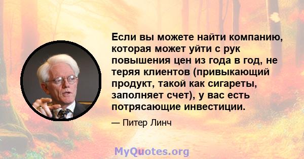 Если вы можете найти компанию, которая может уйти с рук повышения цен из года в год, не теряя клиентов (привыкающий продукт, такой как сигареты, заполняет счет), у вас есть потрясающие инвестиции.