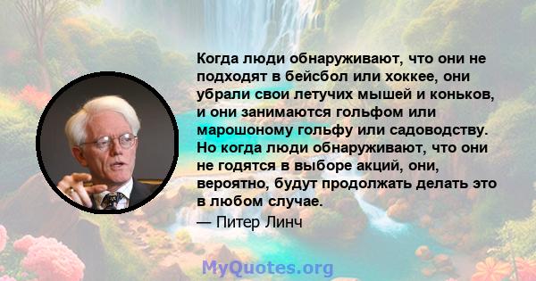 Когда люди обнаруживают, что они не подходят в бейсбол или хоккее, они убрали свои летучих мышей и коньков, и они занимаются гольфом или марошоному гольфу или садоводству. Но когда люди обнаруживают, что они не годятся