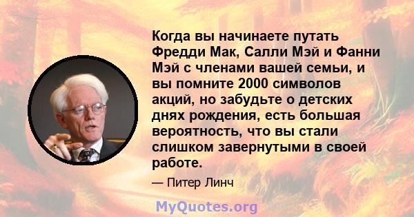 Когда вы начинаете путать Фредди Мак, Салли Мэй и Фанни Мэй с членами вашей семьи, и вы помните 2000 символов акций, но забудьте о детских днях рождения, есть большая вероятность, что вы стали слишком завернутыми в