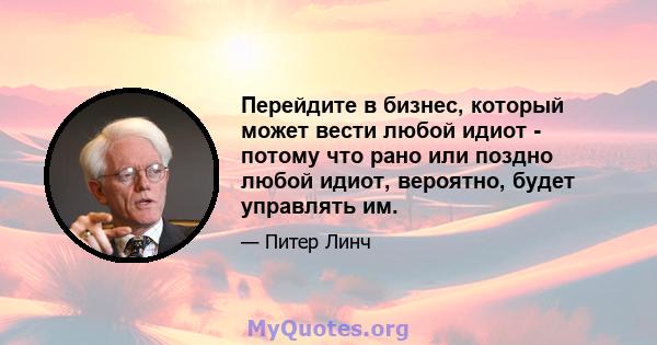 Перейдите в бизнес, который может вести любой идиот - потому что рано или поздно любой идиот, вероятно, будет управлять им.